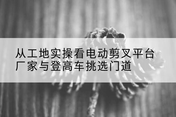 安溪电动剪叉升降平台厂家-从工地实操看电动剪叉平台厂家与登高车挑选门道