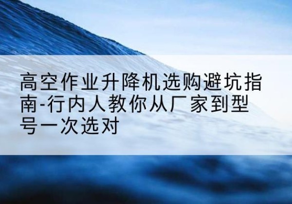 安溪升降平台厂家-高空作业升降机选购避坑指南-行内人教你从厂家到型号一次选对