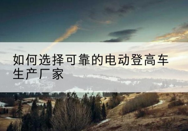安溪电动登高车厂家-如何选择可靠的电动登高车生产厂家