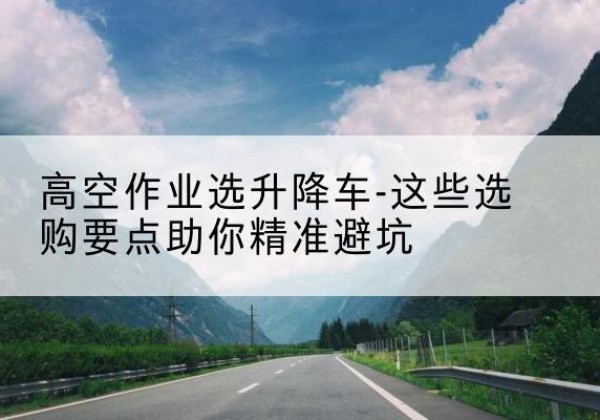 安溪升降车厂家-高空作业选升降车-这些选购要点助你*避坑
