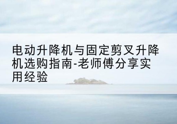 安溪电动升降机怎么选-电动升降机与固定剪叉升降机选购指南-老师傅分享实用经验
