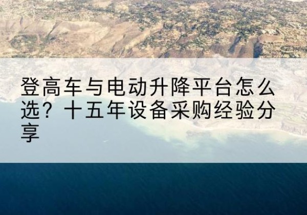 安溪登高车厂家厂家-登高车与电动升降平台怎么选？十五年设备采购经验分享