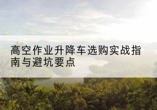 安溪升降车怎么选-高空作业升降车选购实战指南与避坑要点