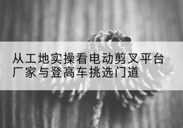 安溪电动剪叉升降平台厂家-从工地实操看电动剪叉平台厂家与登高车挑选门道