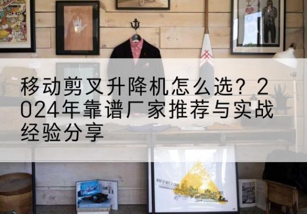 安溪升降平台厂家推荐-移动剪叉升降机怎么选？2024年靠谱厂家推荐与实战经验分享